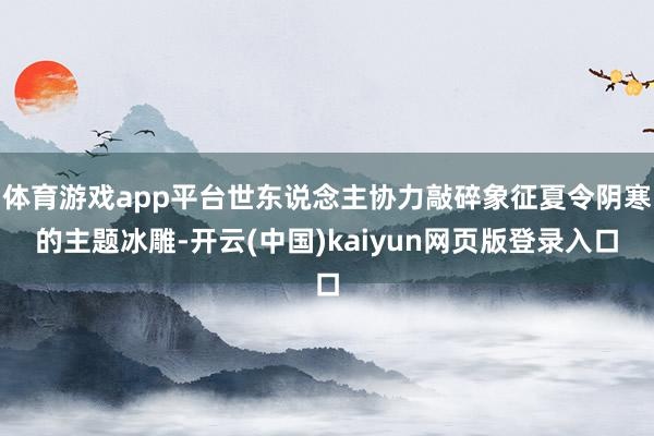 体育游戏app平台世东说念主协力敲碎象征夏令阴寒的主题冰雕-开云(中国)kaiyun网页版登录入口