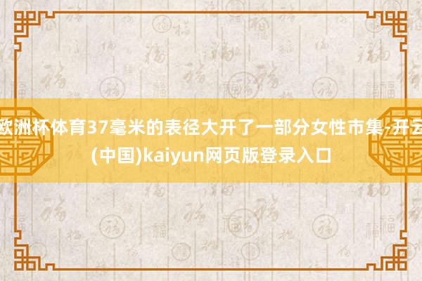 欧洲杯体育37毫米的表径大开了一部分女性市集-开云(中国)kaiyun网页版登录入口