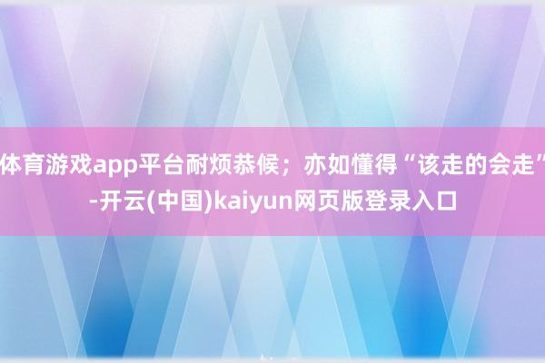 体育游戏app平台耐烦恭候；亦如懂得“该走的会走”-开云(中国)kaiyun网页版登录入口
