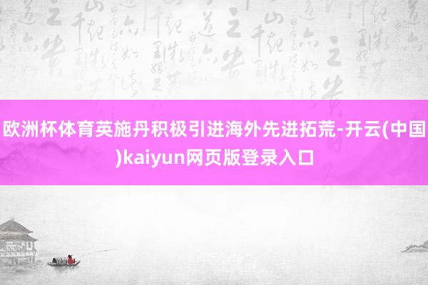 欧洲杯体育英施丹积极引进海外先进拓荒-开云(中国)kaiyun网页版登录入口