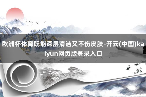 欧洲杯体育既能深层清洁又不伤皮肤-开云(中国)kaiyun网页版登录入口