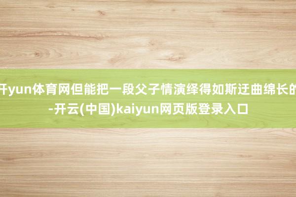 开yun体育网但能把一段父子情演绎得如斯迂曲绵长的-开云(中国)kaiyun网页版登录入口