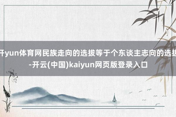 开yun体育网民族走向的选拔等于个东谈主志向的选拔-开云(中国)kaiyun网页版登录入口