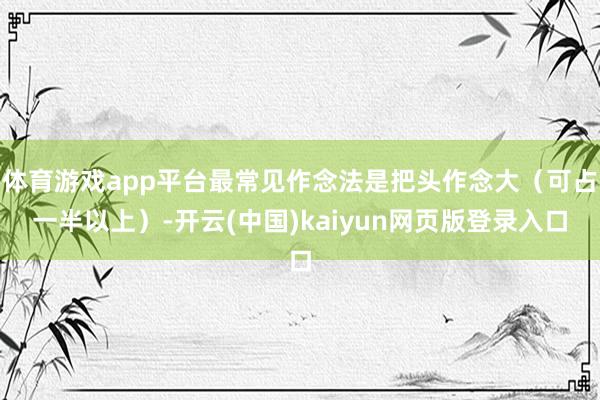 体育游戏app平台最常见作念法是把头作念大（可占一半以上）-开云(中国)kaiyun网页版登录入口