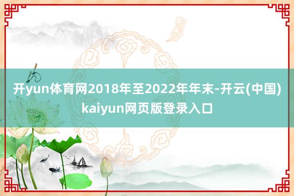 开yun体育网2018年至2022年年末-开云(中国)kaiyun网页版登录入口