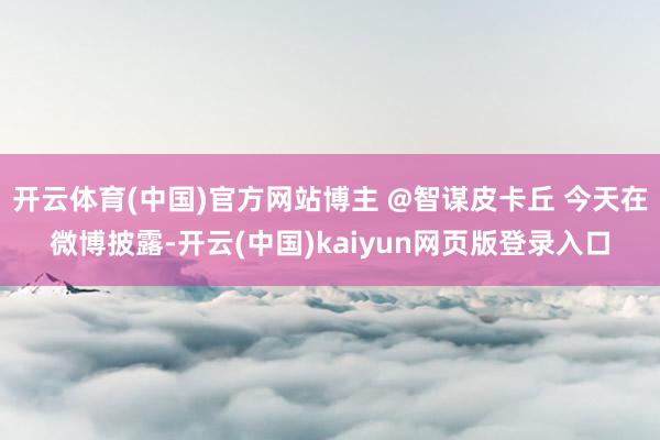 开云体育(中国)官方网站博主 @智谋皮卡丘 今天在微博披露-开云(中国)kaiyun网页版登录入口