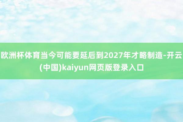 欧洲杯体育当今可能要延后到2027年才略制造-开云(中国)kaiyun网页版登录入口
