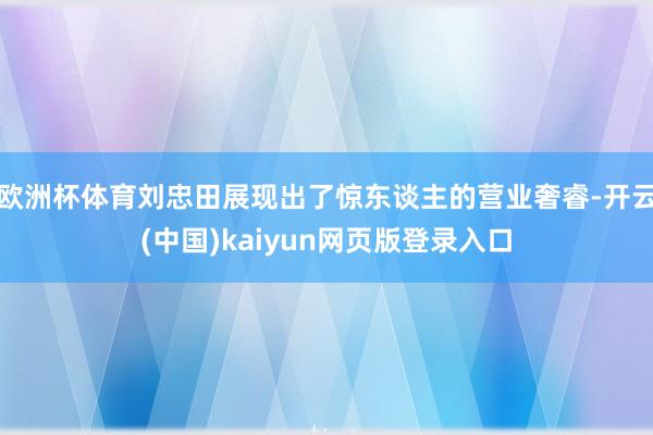 欧洲杯体育刘忠田展现出了惊东谈主的营业奢睿-开云(中国)kaiyun网页版登录入口