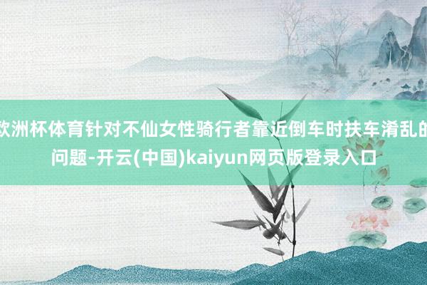 欧洲杯体育针对不仙女性骑行者靠近倒车时扶车淆乱的问题-开云(中国)kaiyun网页版登录入口