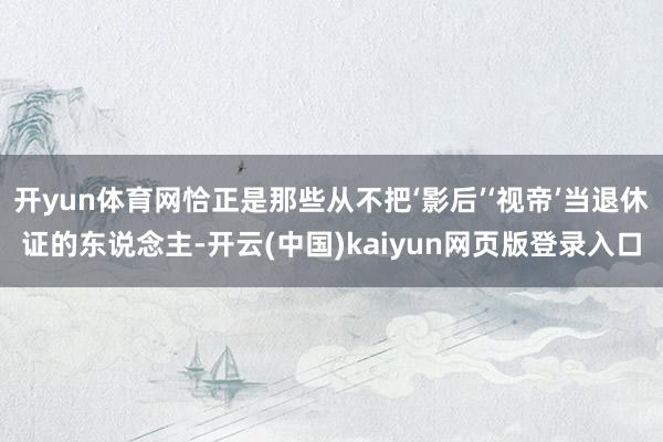 开yun体育网恰正是那些从不把‘影后’‘视帝’当退休证的东说念主-开云(中国)kaiyun网页版登录入口