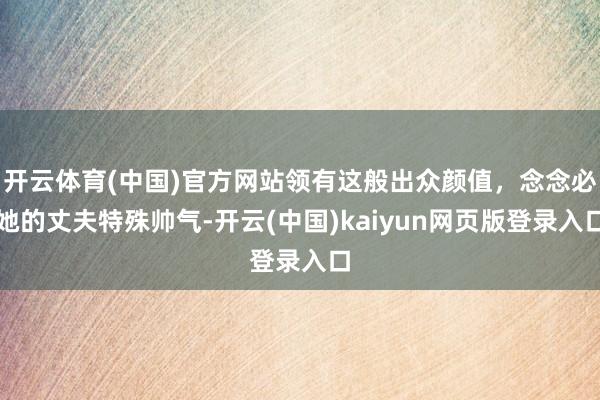 开云体育(中国)官方网站领有这般出众颜值，念念必她的丈夫特殊帅气-开云(中国)kaiyun网页版登录入口
