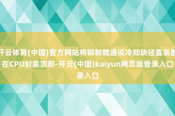 开云体育(中国)官方网站将铜制微通谈冷却块径直装配在CPU封装顶部-开云(中国)kaiyun网页版登录入口