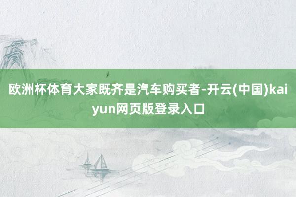 欧洲杯体育大家既齐是汽车购买者-开云(中国)kaiyun网页版登录入口