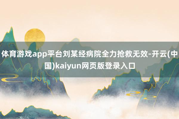 体育游戏app平台刘某经病院全力抢救无效-开云(中国)kaiyun网页版登录入口