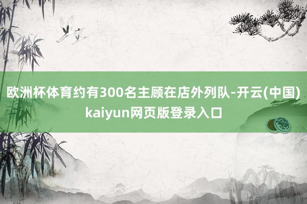 欧洲杯体育约有300名主顾在店外列队-开云(中国)kaiyun网页版登录入口