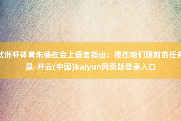 欧洲杯体育朱德在会上语言指出：摆在咱们眼前的任务是-开云(中国)kaiyun网页版登录入口