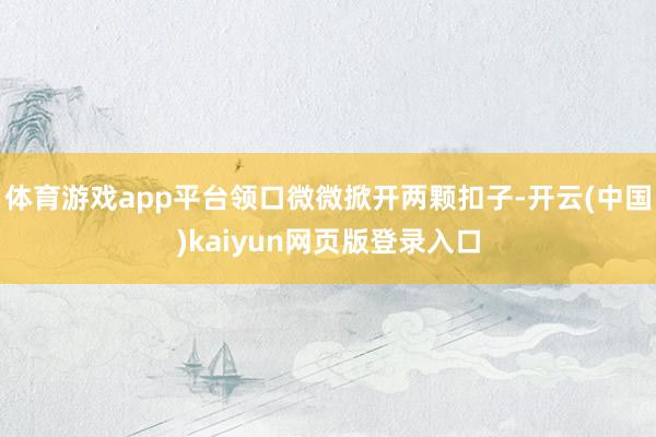 体育游戏app平台领口微微掀开两颗扣子-开云(中国)kaiyun网页版登录入口