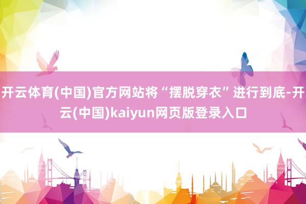 开云体育(中国)官方网站将“摆脱穿衣”进行到底-开云(中国)kaiyun网页版登录入口