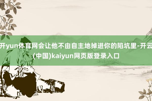 开yun体育网会让他不由自主地掉进你的陷坑里-开云(中国)kaiyun网页版登录入口