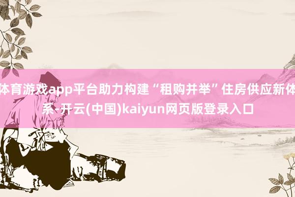 体育游戏app平台助力构建“租购并举”住房供应新体系-开云(中国)kaiyun网页版登录入口