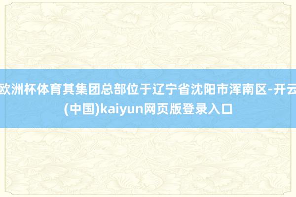 欧洲杯体育其集团总部位于辽宁省沈阳市浑南区-开云(中国)kaiyun网页版登录入口
